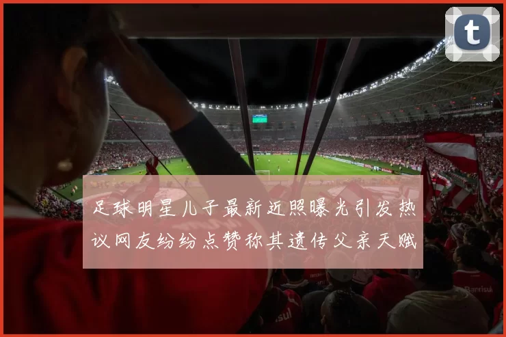 足球明星儿子最新近照曝光引发热议网友纷纷点赞称其遗传父亲天赋