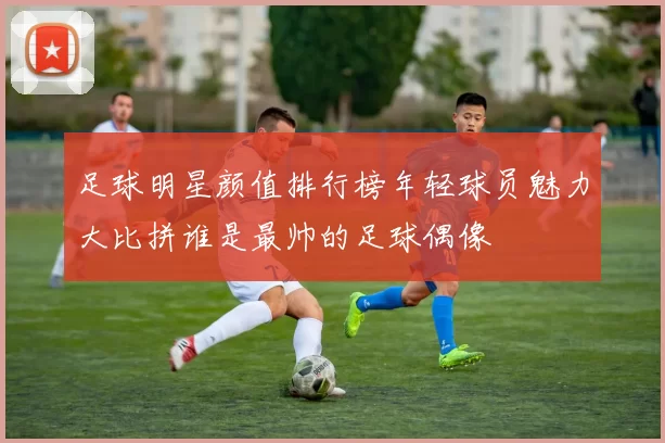 足球明星颜值排行榜年轻球员魅力大比拼谁是最帅的足球偶像