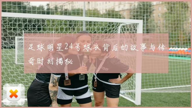 足球明星24号球衣背后的故事与传奇时刻揭秘