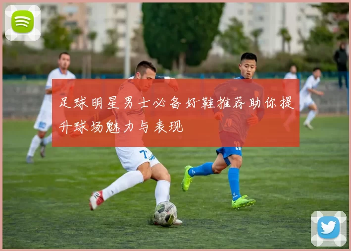 足球明星男士必备好鞋推荐助你提升球场魅力与表现