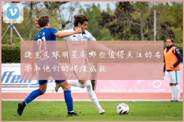 捷克足球明星有哪些值得关注的名字和他们的辉煌成就