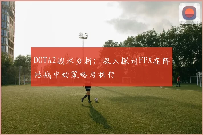 DOTA2战术分析：深入探讨FPX在阵地战中的策略与执行