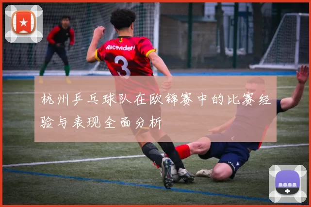 杭州乒乓球队在欧锦赛中的比赛经验与表现全面分析