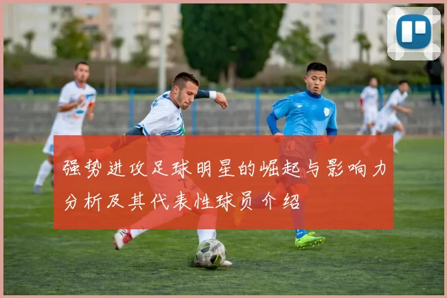 强势进攻足球明星的崛起与影响力分析及其代表性球员介绍