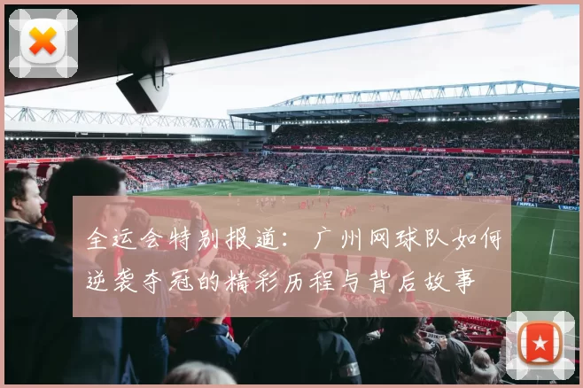 全运会特别报道：广州网球队如何逆袭夺冠的精彩历程与背后故事