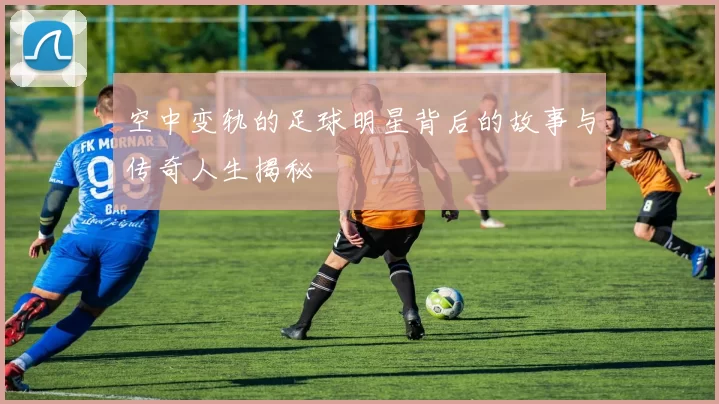 空中变轨的足球明星背后的故事与传奇人生揭秘