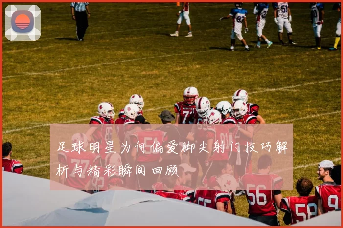 足球明星为何偏爱脚尖射门技巧解析与精彩瞬间回顾