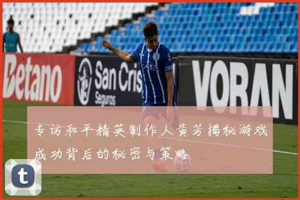 专访和平精英制作人黄芳揭秘游戏成功背后的秘密与策略