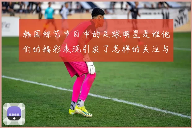 韩国综艺节目中的足球明星是谁他们的精彩表现引发了怎样的关注与热议