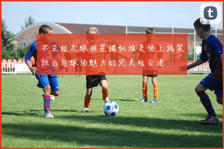 不正经足球明星揭秘谁是场上搞笑担当与球场魅力的完美结合者