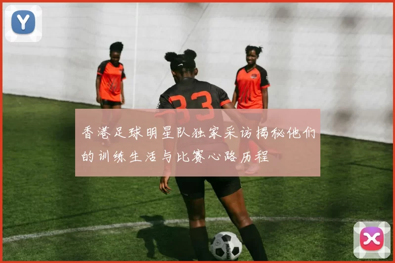香港足球明星队独家采访揭秘他们的训练生活与比赛心路历程