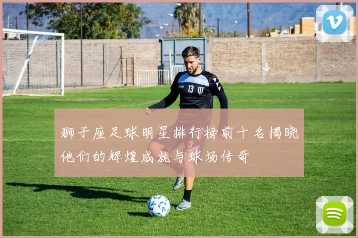 狮子座足球明星排行榜前十名揭晓他们的辉煌成就与球场传奇