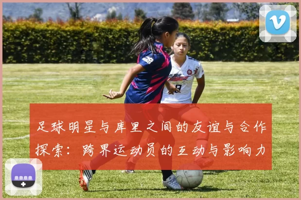 足球明星与库里之间的友谊与合作探索：跨界运动员的互动与影响力分析