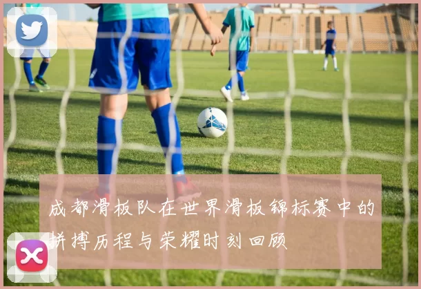 成都滑板队在世界滑板锦标赛中的拼搏历程与荣耀时刻回顾