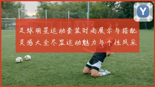 足球明星运动套装时尚展示与搭配灵感大全尽显运动魅力与个性风采
