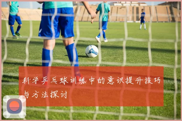 科学乒乓球训练中的意识提升技巧与方法探讨