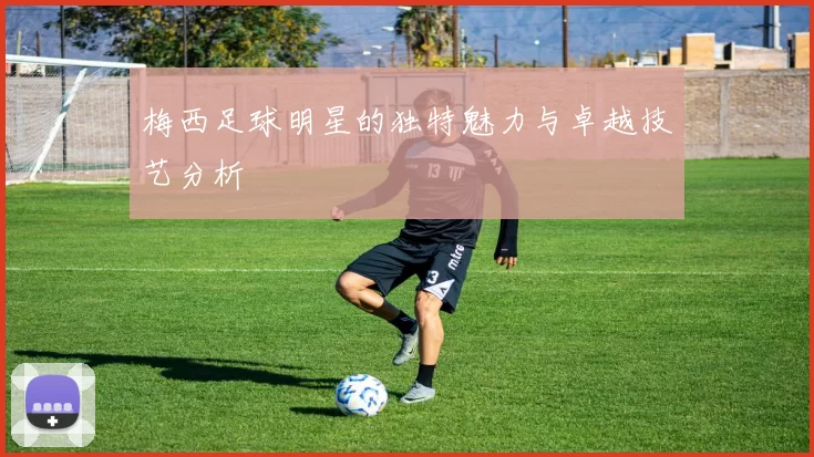 梅西足球明星的独特魅力与卓越技艺分析