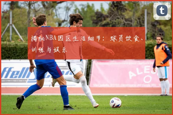 揭秘NBA园区生活细节：球员饮食、训练与娱乐