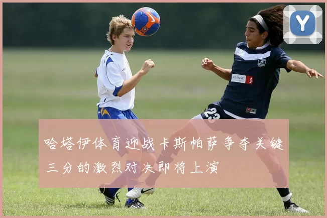 哈塔伊体育迎战卡斯帕萨争夺关键三分的激烈对决即将上演