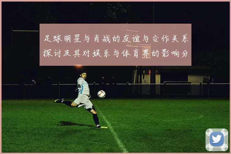 足球明星与肖战的友谊与合作关系探讨及其对娱乐与体育界的影响分析