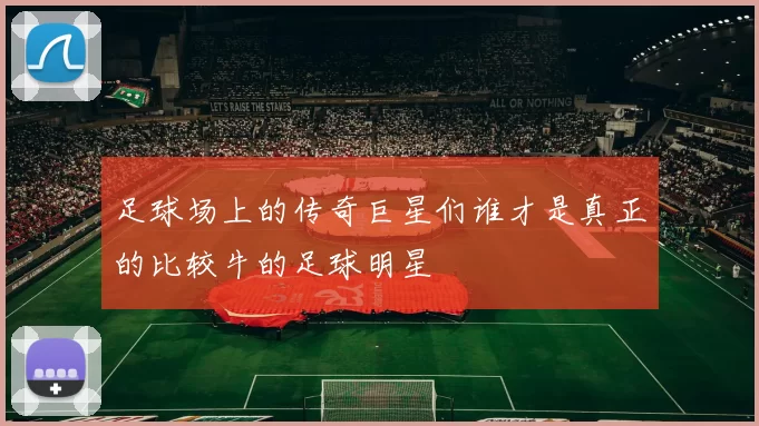 足球场上的传奇巨星们谁才是真正的比较牛的足球明星