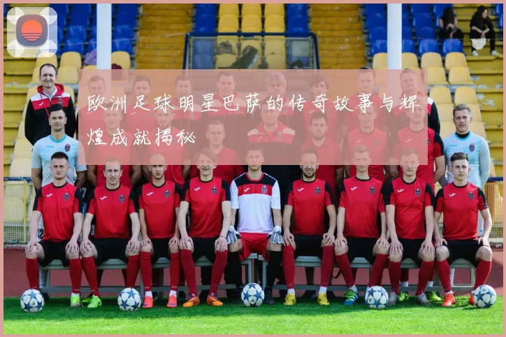 欧洲足球明星巴萨的传奇故事与辉煌成就揭秘
