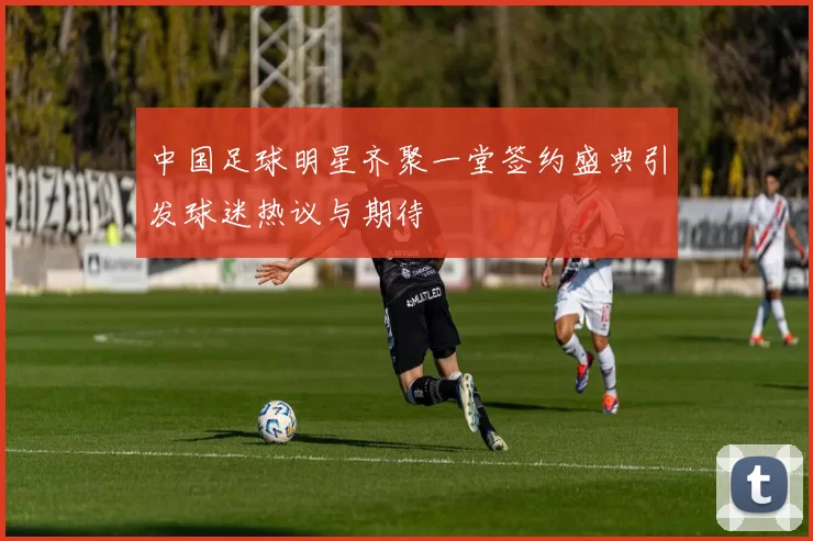 中国足球明星齐聚一堂签约盛典引发球迷热议与期待