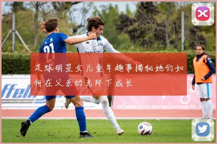 足球明星女儿童年趣事揭秘她们如何在父亲的光环下成长