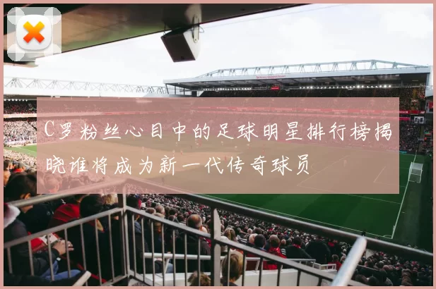 C罗粉丝心目中的足球明星排行榜揭晓谁将成为新一代传奇球员