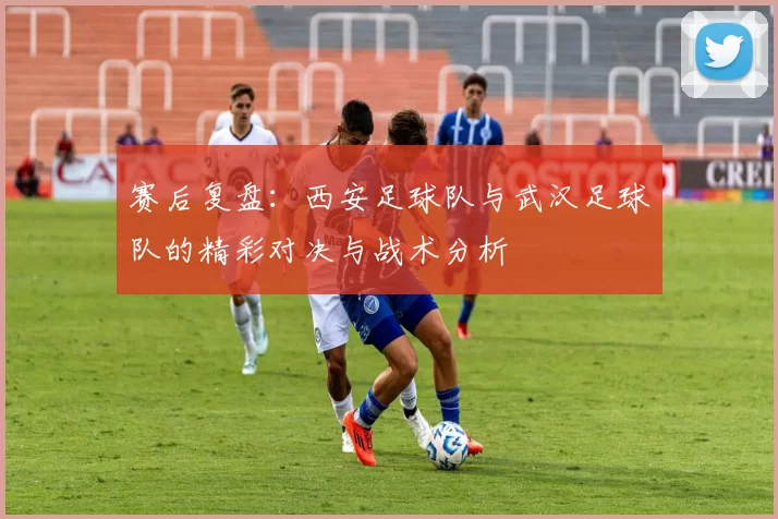 赛后复盘：西安足球队与武汉足球队的精彩对决与战术分析
