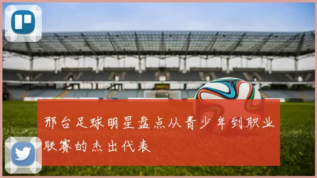 邢台足球明星盘点从青少年到职业联赛的杰出代表