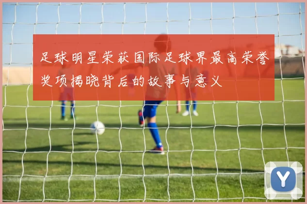 足球明星荣获国际足球界最高荣誉奖项揭晓背后的故事与意义